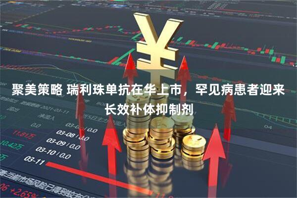 聚美策略 瑞利珠单抗在华上市，罕见病患者迎来长效补体抑制剂