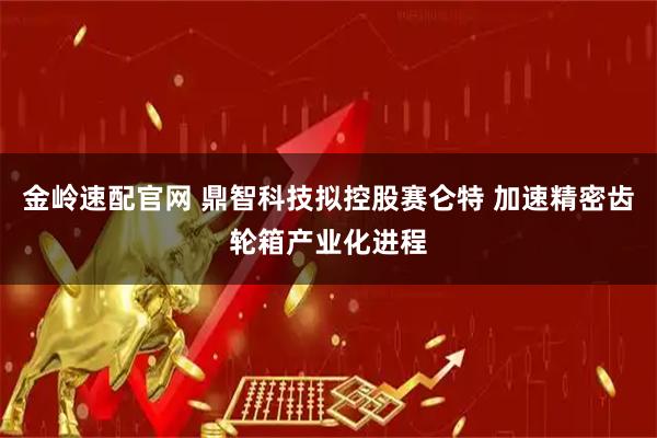金岭速配官网 鼎智科技拟控股赛仑特 加速精密齿轮箱产业化进程