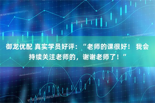 御龙优配 真实学员好评：“老师的课很好！ 我会持续关注老师的，谢谢老师了！”