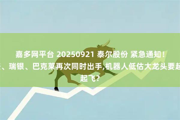 嘉多网平台 20250921 泰尔股份 紧急通知！高盛、瑞银、巴克莱再次同时出手,机器人低估大龙头要起飞？