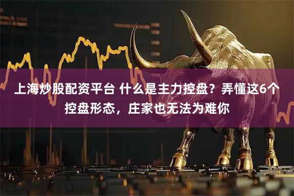 上海炒股配资平台 什么是主力控盘？弄懂这6个控盘形态，庄家也无法为难你
