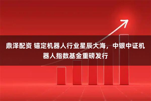 鼎泽配资 锚定机器人行业星辰大海，中银中证机器人指数基金重磅发行