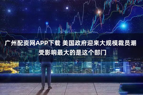 广州配资网APP下载 美国政府迎来大规模裁员潮  受影响最大的是这个部门