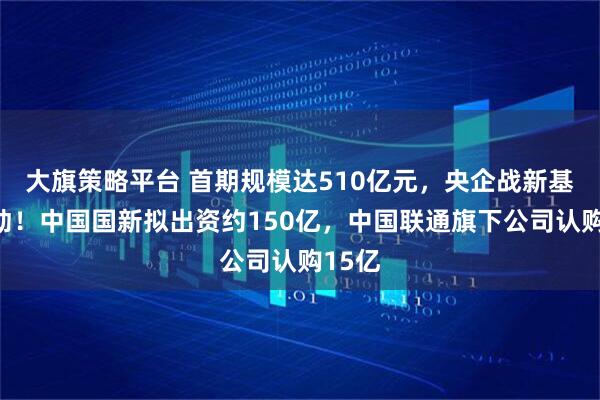大旗策略平台 首期规模达510亿元，央企战新基金启动！中国国新拟出资约150亿，中国联通旗下公司认购15亿