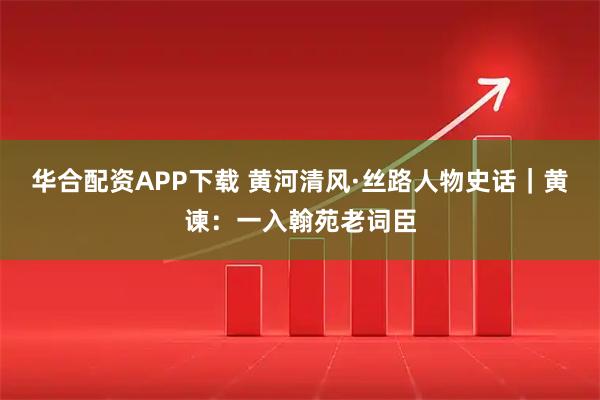 华合配资APP下载 黄河清风·丝路人物史话｜黄谏：一入翰苑老词臣