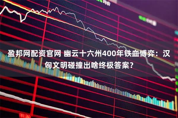 盈邦网配资官网 幽云十六州400年铁血博弈：汉匈文明碰撞出啥终极答案？
