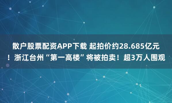 散户股票配资APP下载 起拍价约28.685亿元！浙江台州“第一高楼”将被拍卖！超3万人围观