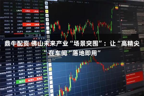 鼎牛配资 佛山未来产业“场景突围”：让“高精尖”在车间“落地即用”