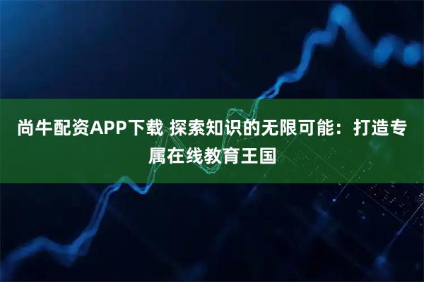 尚牛配资APP下载 探索知识的无限可能：打造专属在线教育王国