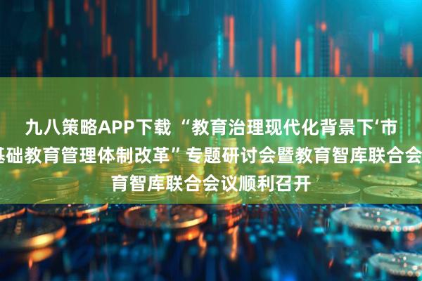 九八策略APP下载 “教育治理现代化背景下‘市县结合’的基础教育管理体制改革”专题研讨会暨教育智库联合会议顺利召开