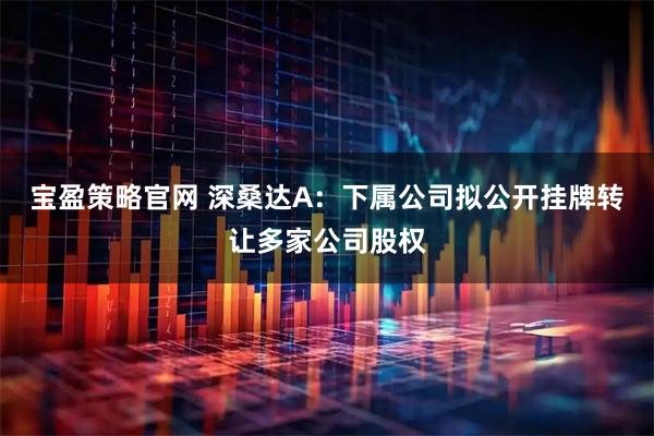 宝盈策略官网 深桑达A：下属公司拟公开挂牌转让多家公司股权