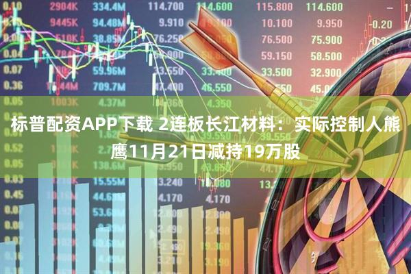 标普配资APP下载 2连板长江材料：实际控制人熊鹰11月21日减持19万股