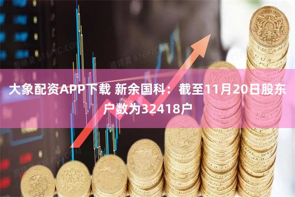 大象配资APP下载 新余国科：截至11月20日股东户数为32418户