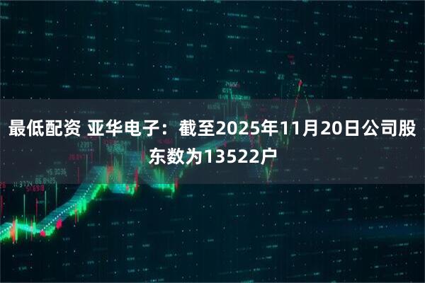 最低配资 亚华电子：截至2025年11月20日公司股东数为13522户