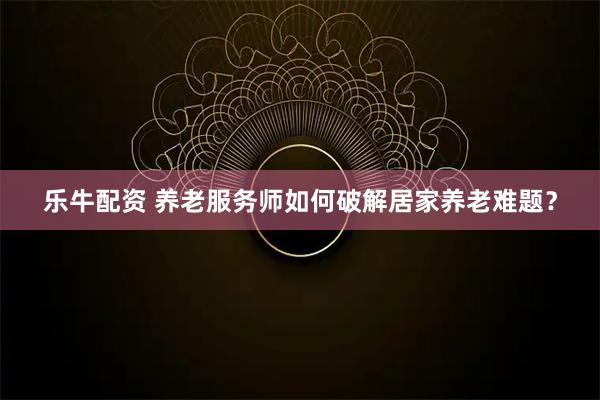 乐牛配资 养老服务师如何破解居家养老难题？