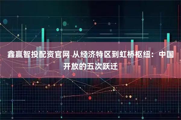 鑫赢智投配资官网 从经济特区到虹桥枢纽：中国开放的五次跃迁