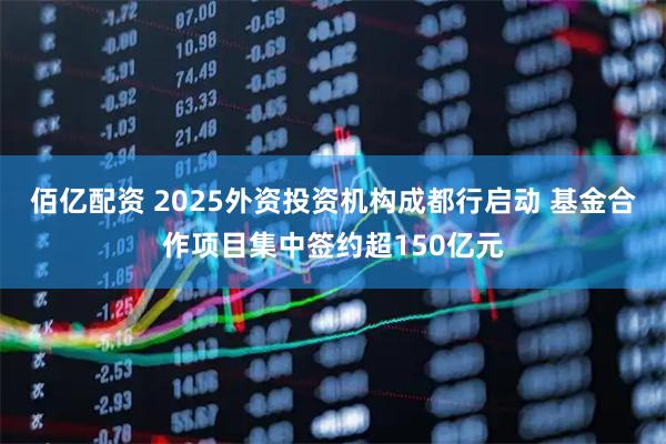 佰亿配资 2025外资投资机构成都行启动 基金合作项目集中签约超150亿元