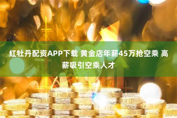 红牡丹配资APP下载 黄金店年薪45万抢空乘 高薪吸引空乘人才