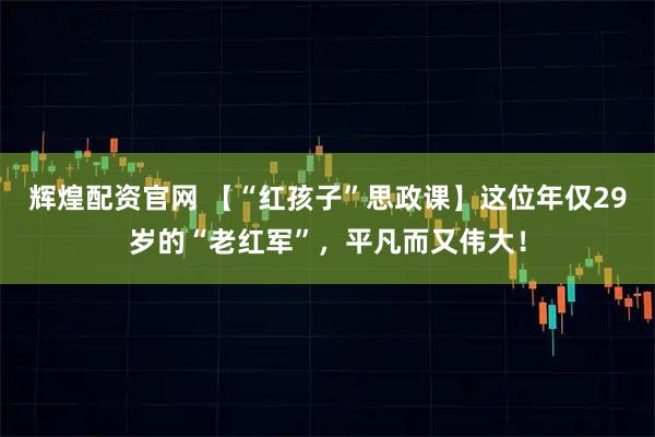 辉煌配资官网 【“红孩子”思政课】这位年仅29岁的“老红军”，平凡而又伟大！