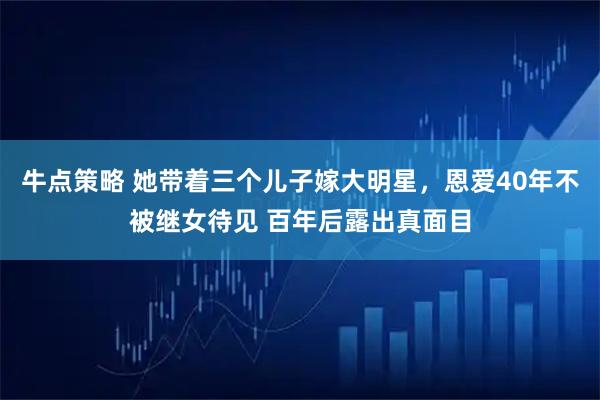 牛点策略 她带着三个儿子嫁大明星，恩爱40年不被继女待见 百年后露出真面目