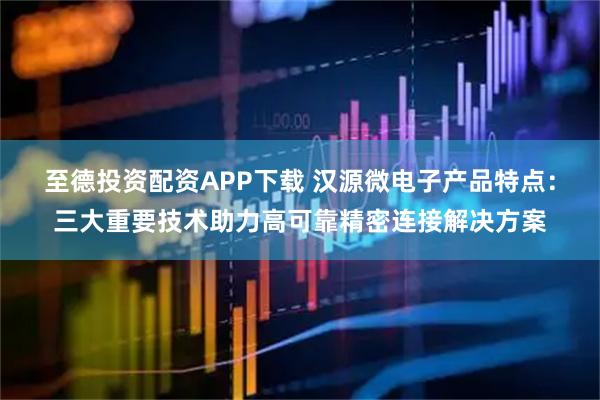 至德投资配资APP下载 汉源微电子产品特点：三大重要技术助力高可靠精密连接解决方案