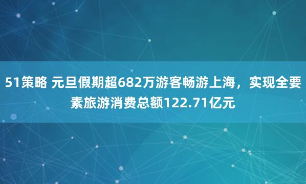 51策略 元旦假期超682万游客畅游上海，实现全要素旅游消费总额122.71亿元