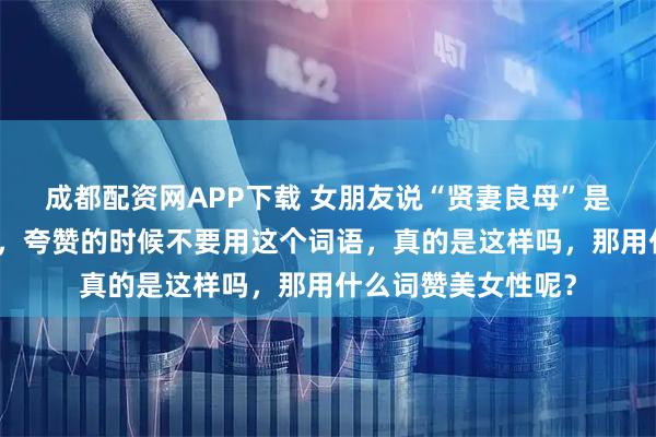 成都配资网APP下载 女朋友说“贤妻良母”是对女性的一种束缚，夸赞的时候不要用这个词语，真的是这样吗，那用什么词赞美女性呢？