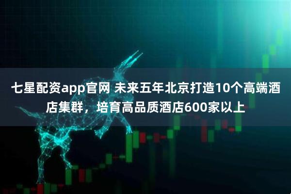 七星配资app官网 未来五年北京打造10个高端酒店集群，培育高品质酒店600家以上