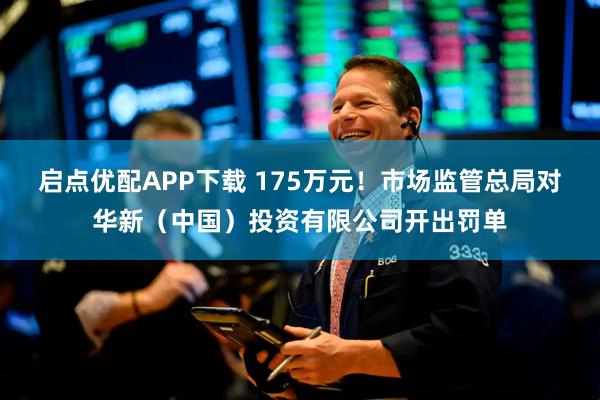 启点优配APP下载 175万元！市场监管总局对华新（中国）投资有限公司开出罚单