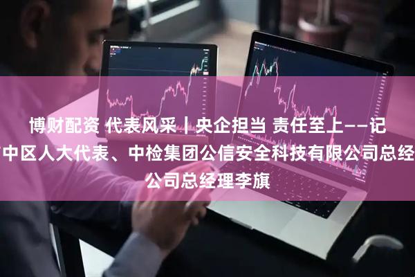 博财配资 代表风采｜央企担当 责任至上——记枣庄市中区人大代表、中检集团公信安全科技有限公司总经理李旗